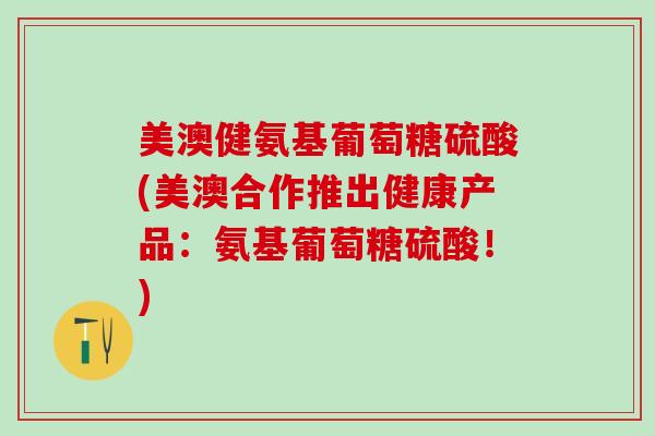 美澳健氨基葡萄糖硫酸(美澳合作推出健康产品：氨基葡萄糖硫酸！)
