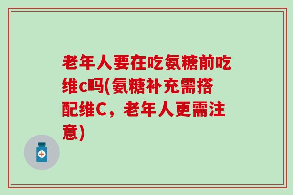 老年人要在吃氨糖前吃维c吗(氨糖补充需搭配维C，老年人更需注意)