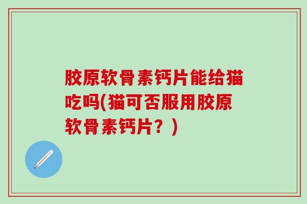 胶原软骨素钙片能给猫吃吗(猫可否服用胶原软骨素钙片？)
