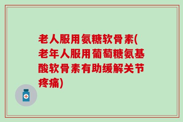 老人服用氨糖软骨素(老年人服用葡萄糖氨基酸软骨素有助缓解关节疼痛)