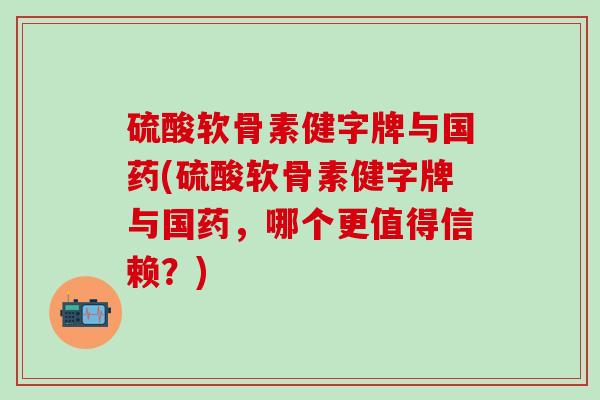 硫酸软骨素健字牌与国药(硫酸软骨素健字牌与国药，哪个更值得信赖？)