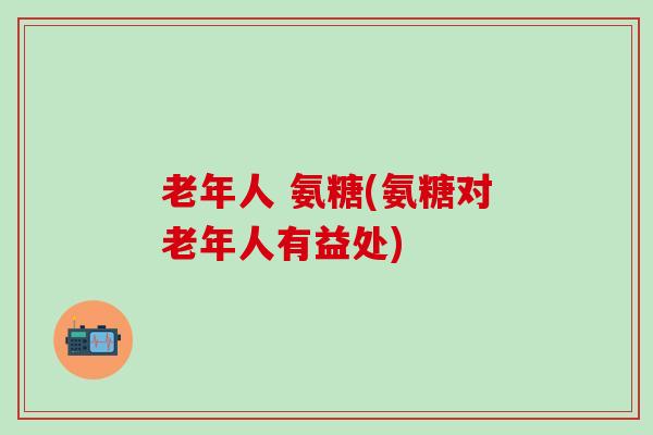 老年人 氨糖(氨糖对老年人有益处)