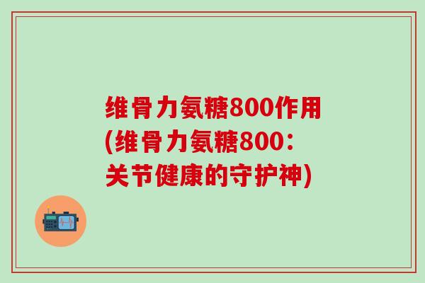 维骨力氨糖800作用(维骨力氨糖800：关节健康的守护神)