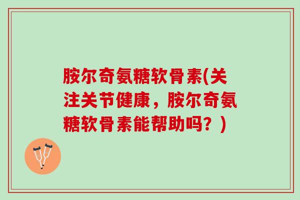 胺尔奇氨糖软骨素(关注关节健康，胺尔奇氨糖软骨素能帮助吗？)