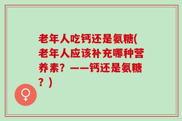 老年人吃钙还是氨糖(老年人应该补充哪种营养素？——钙还是氨糖？)