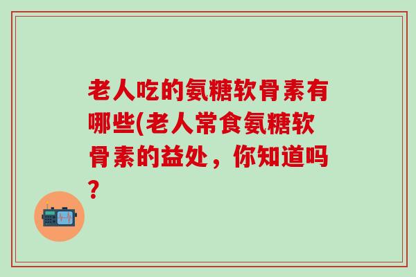 老人吃的氨糖软骨素有哪些(老人常食氨糖软骨素的益处，你知道吗？
