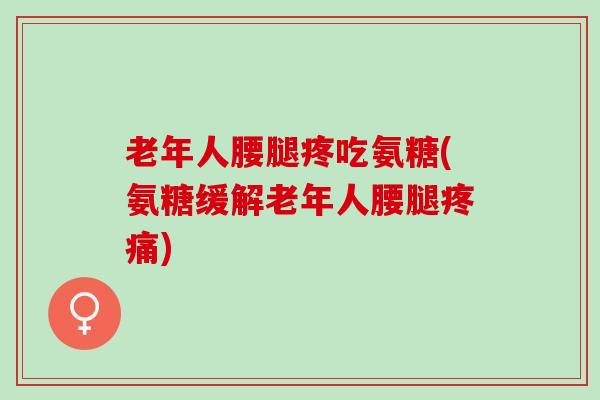 老年人腰腿疼吃氨糖(氨糖缓解老年人腰腿疼痛)