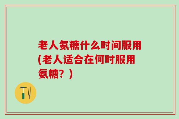 老人氨糖什么时间服用(老人适合在何时服用氨糖？)