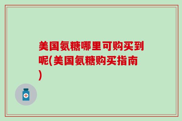 美国氨糖哪里可购买到呢(美国氨糖购买指南)