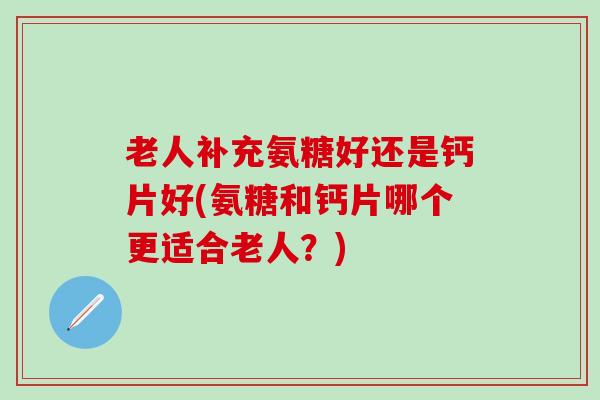 老人补充氨糖好还是钙片好(氨糖和钙片哪个更适合老人?) 老人补充氨糖好还是钙片好(氨糖和钙片哪个更适合老人?)