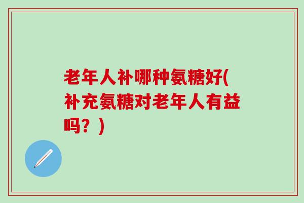 老年人补哪种氨糖好(补充氨糖对老年人有益吗？)