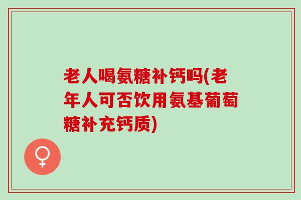老人喝氨糖补钙吗(老年人可否饮用氨基葡萄糖补充钙质) 老人喝氨糖补钙吗(老年人可否饮用氨基葡萄糖补充钙质)