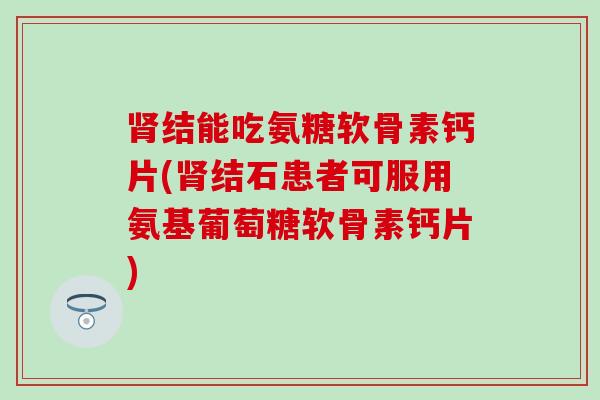 肾结能吃氨糖软骨素钙片(肾结石患者可服用氨基葡萄糖软骨素钙片)