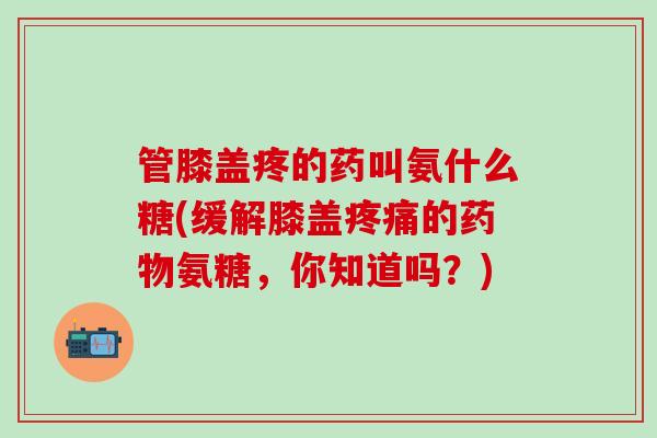 管膝盖疼的药叫氨什么糖(缓解膝盖疼痛的药物氨糖，你知道吗？)