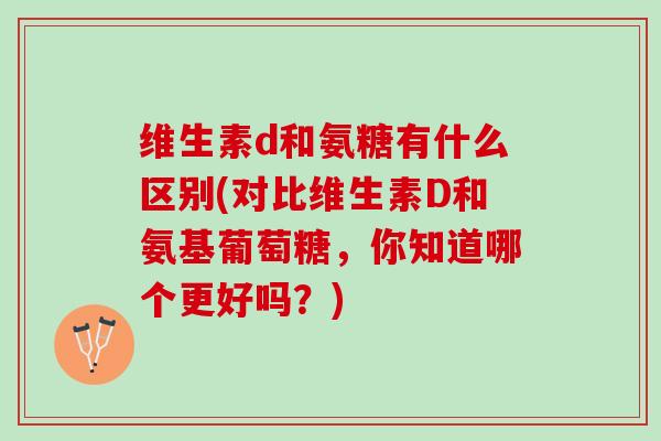 维生素d和氨糖有什么区别(对比维生素D和氨基葡萄糖,你知道哪个更好吗?) 维生素d和氨糖有什么区别(对比维生素D和氨基葡萄糖,你知道哪个更好吗?)