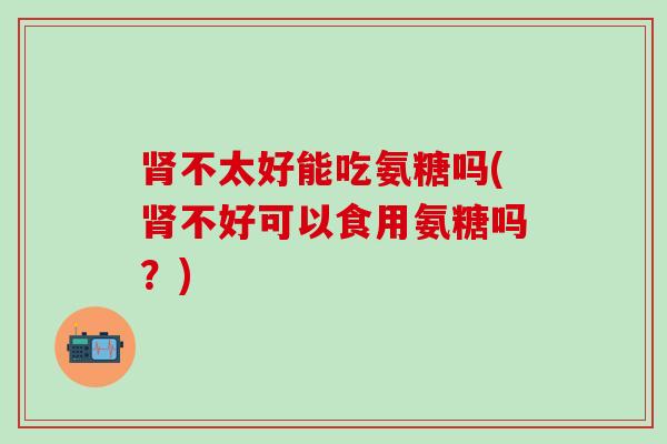 肾不太好能吃氨糖吗(肾不好可以食用氨糖吗？)