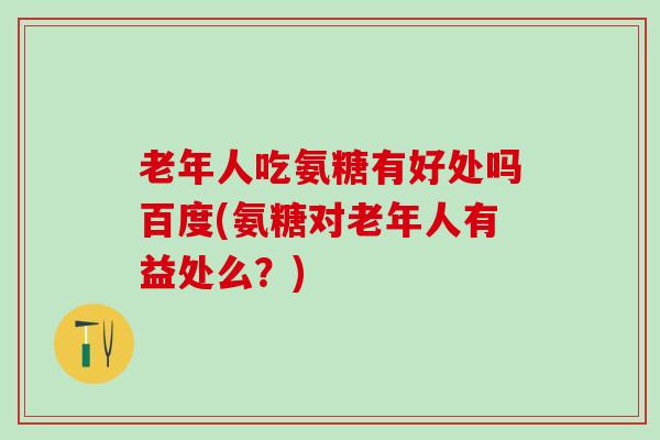 老年人吃氨糖有好处吗百度(氨糖对老年人有益处么？)