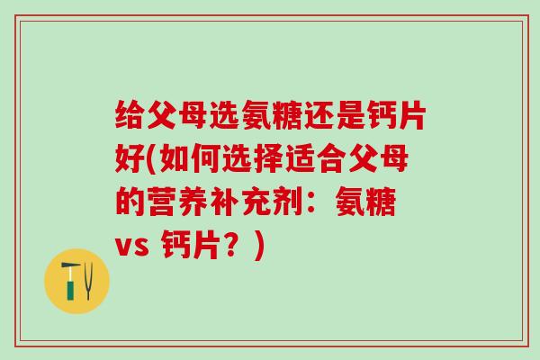 给父母选氨糖还是钙片好(如何选择适合父母的营养补充剂：氨糖 vs 钙片？)