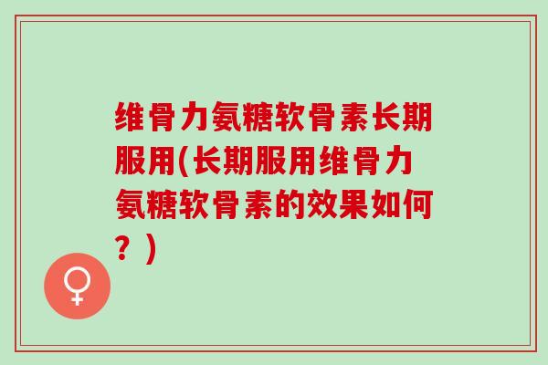 维骨力氨糖软骨素长期服用(长期服用维骨力氨糖软骨素的效果如何？)
