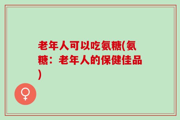 老年人可以吃氨糖(氨糖：老年人的保健佳品)