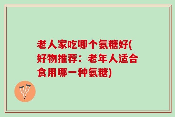 老人家吃哪个氨糖好(好物推荐：老年人适合食用哪一种氨糖)