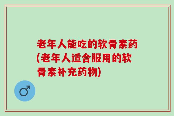 老年人能吃的软骨素药(老年人适合服用的软骨素补充)