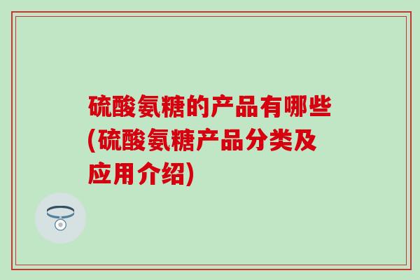 硫酸氨糖的产品有哪些(硫酸氨糖产品分类及应用介绍)