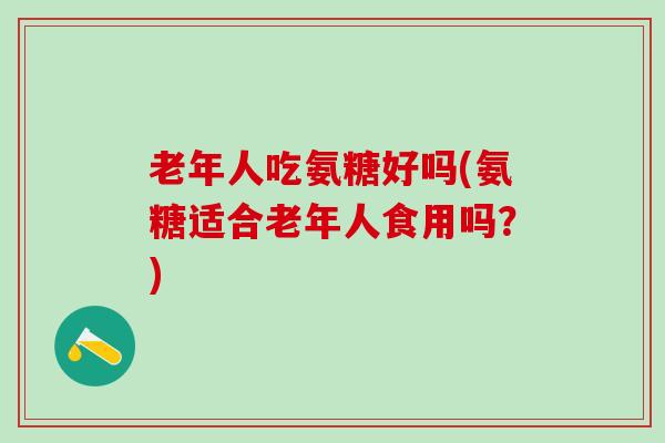 老年人吃氨糖好吗(氨糖适合老年人食用吗？)