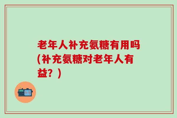 老年人补充氨糖有用吗(补充氨糖对老年人有益？)