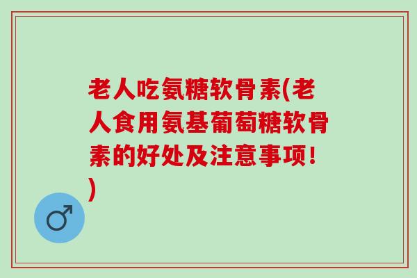 老人吃氨糖软骨素(老人食用氨基葡萄糖软骨素的好处及注意事项！)