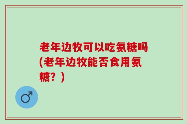 老年边牧可以吃氨糖吗(老年边牧能否食用氨糖？)