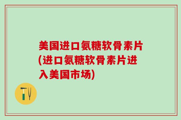 美国进口氨糖软骨素片(进口氨糖软骨素片进入美国市场)
