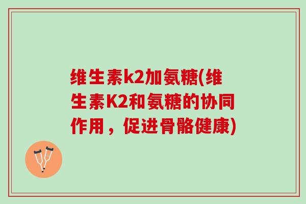 维生素k2加氨糖(维生素K2和氨糖的协同作用，促进骨骼健康)