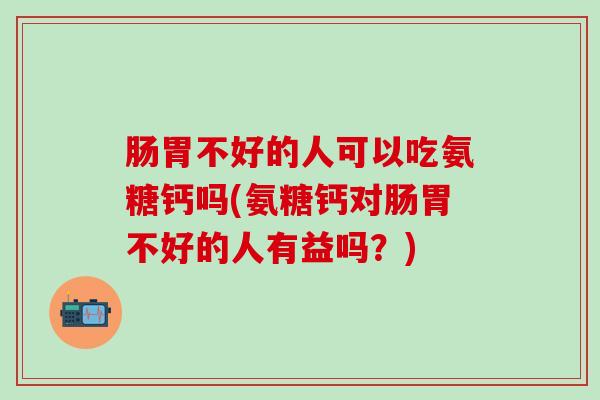 肠胃不好的人可以吃氨糖钙吗(氨糖钙对肠胃不好的人有益吗？)