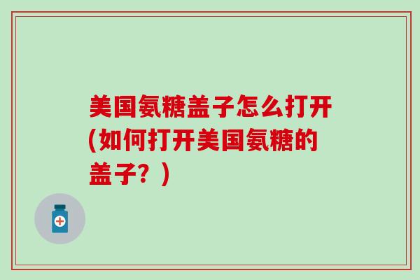 美国氨糖盖子怎么打开(如何打开美国氨糖的盖子？)