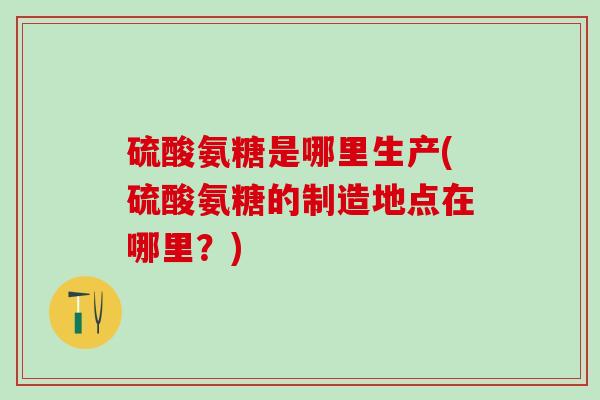硫酸氨糖是哪里生产(硫酸氨糖的制造地点在哪里？)