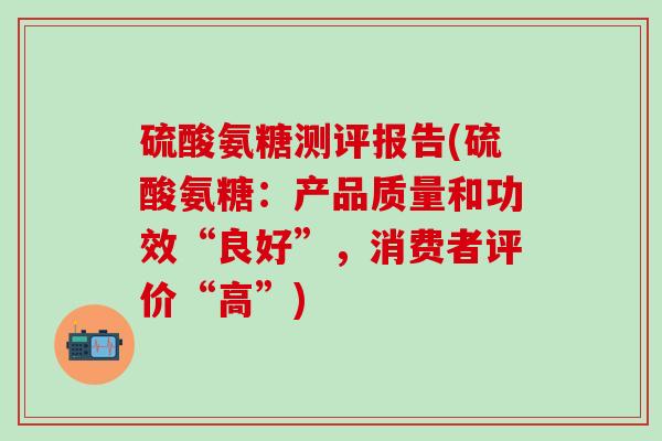 硫酸氨糖测评报告(硫酸氨糖：产品质量和功效“良好”，消费者评价“高”)