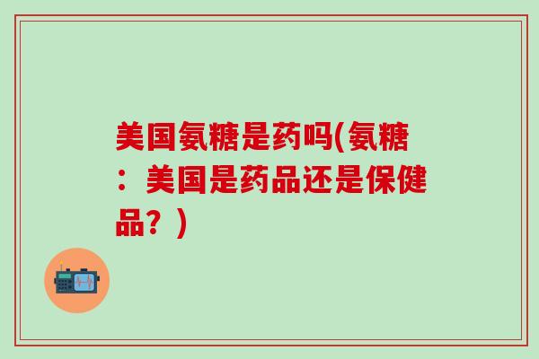美国氨糖是药吗(氨糖：美国是药品还是保健品？)