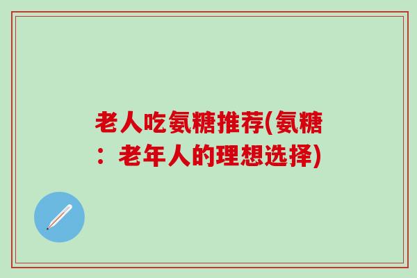 老人吃氨糖推荐(氨糖：老年人的理想选择)