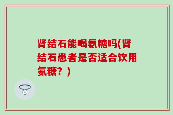 结石能喝氨糖吗(结石患者是否适合饮用氨糖?) 结石能喝氨糖吗(结石患者是否适合饮用氨糖?)