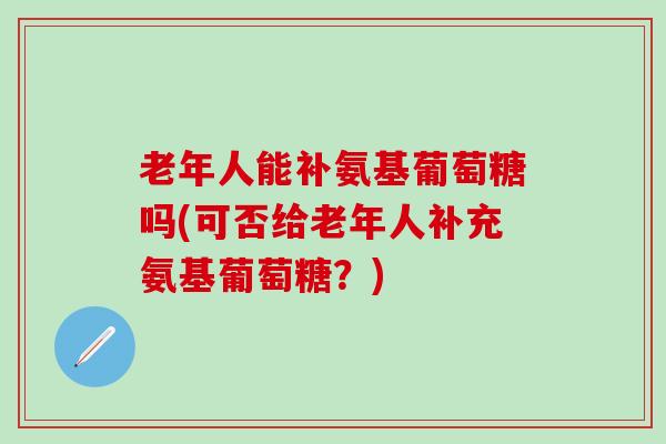 老年人能补氨基葡萄糖吗(可否给老年人补充氨基葡萄糖？)