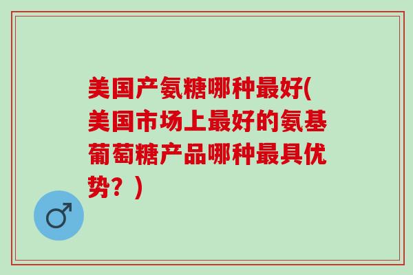 美国产氨糖哪种最好(美国市场上最好的氨基葡萄糖产品哪种最具优势？)
