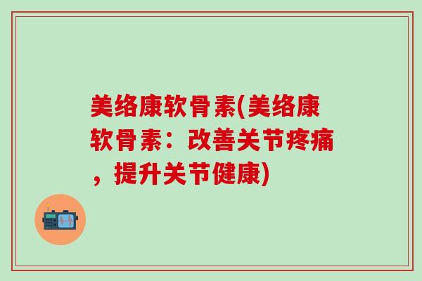 美络康软骨素(美络康软骨素：改善关节疼痛，提升关节健康)