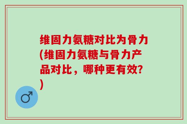 维固力氨糖对比为骨力(维固力氨糖与骨力产品对比，哪种更有效？)