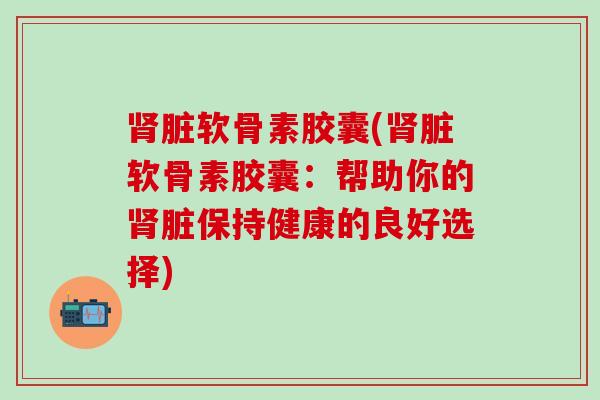 脏软骨素胶囊(脏软骨素胶囊:帮助你的脏保持健康的良好选择) 脏软骨素胶囊(脏软骨素胶囊:帮助你的脏保持健康的良好选择)