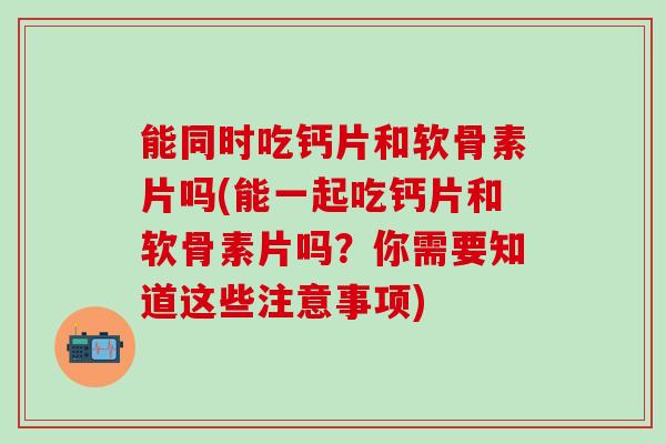 能同时吃钙片和软骨素片吗(能一起吃钙片和软骨素片吗？你需要知道这些注意事项)