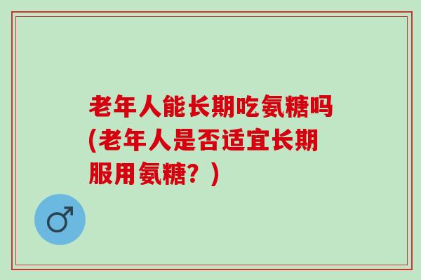 老年人能长期吃氨糖吗(老年人是否适宜长期服用氨糖？)