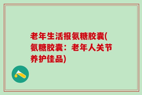 老年生活报氨糖胶囊(氨糖胶囊:老年人关节养护佳品) 老年生活报氨糖胶囊(氨糖胶囊:老年人关节养护佳品)