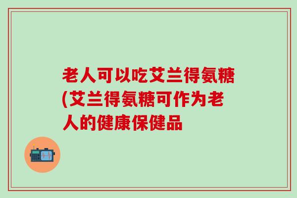 老人可以吃艾兰得氨糖(艾兰得氨糖可作为老人的健康保健品