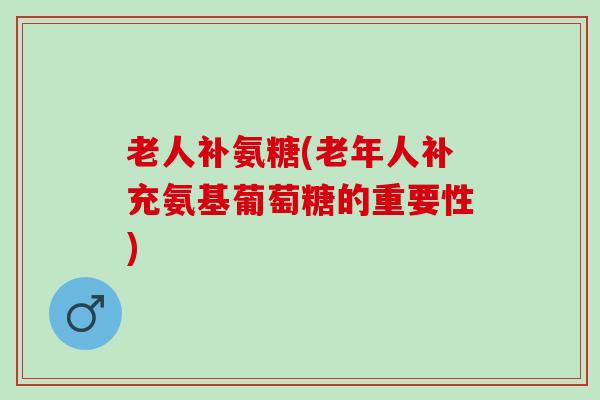 老人补氨糖(老年人补充氨基葡萄糖的重要性)